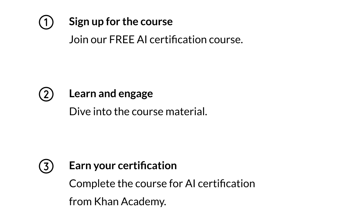 1. Sign up for the course: Join our FREE AI certification course. 2. Learn and engage: Dive into the course material. 3. Earn your certification: Complete the course for AI certification from Khan Academy. 