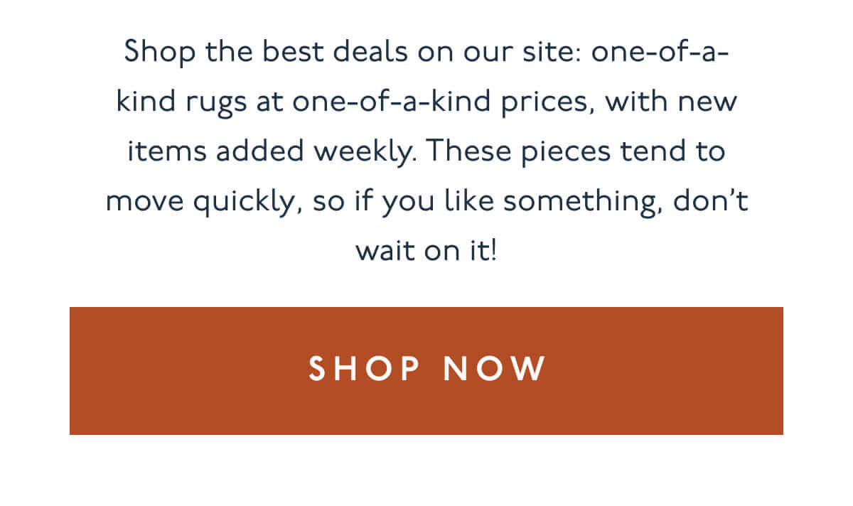 Shop the best deals on our site: one-of-a-kind rugs at one-of-a-kind prices, with new items added weekly. These pieces tend to move quickly, so if you like something, don’t wait on it! | [ Shop Now ]