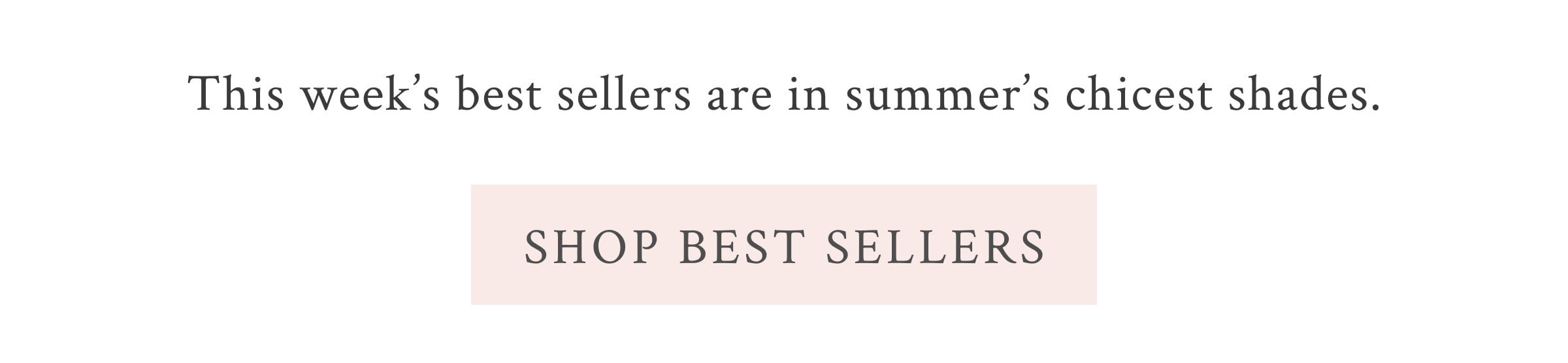 This week’s best sellers are in summer’s chicest shades.  <SHOP BEST SELLERS>