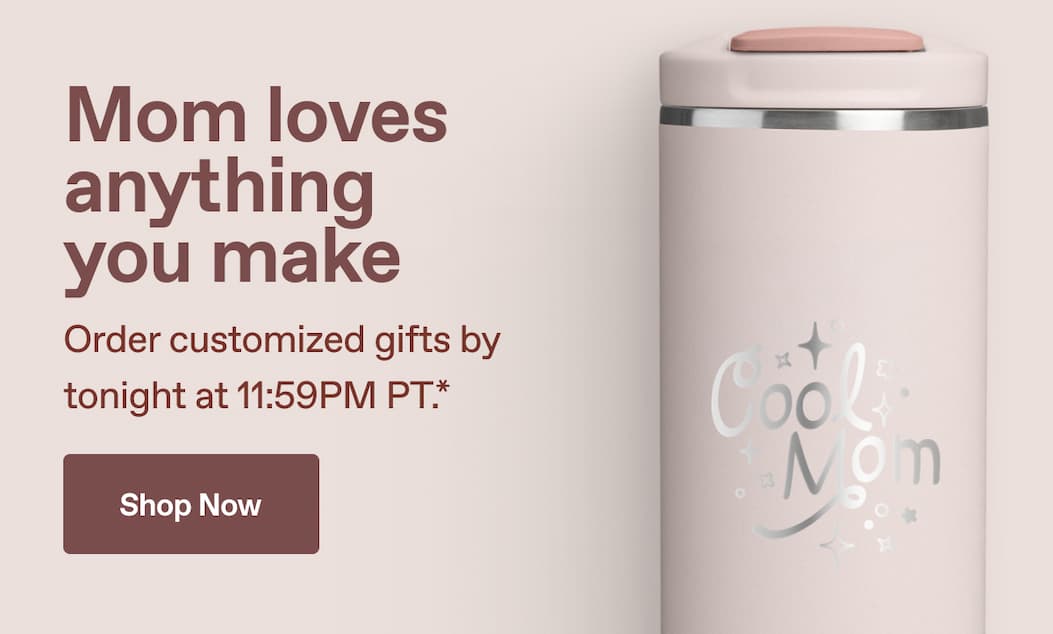 Mom loves anything you make. Order customized gifts by tonight at 11:59PM PT.*