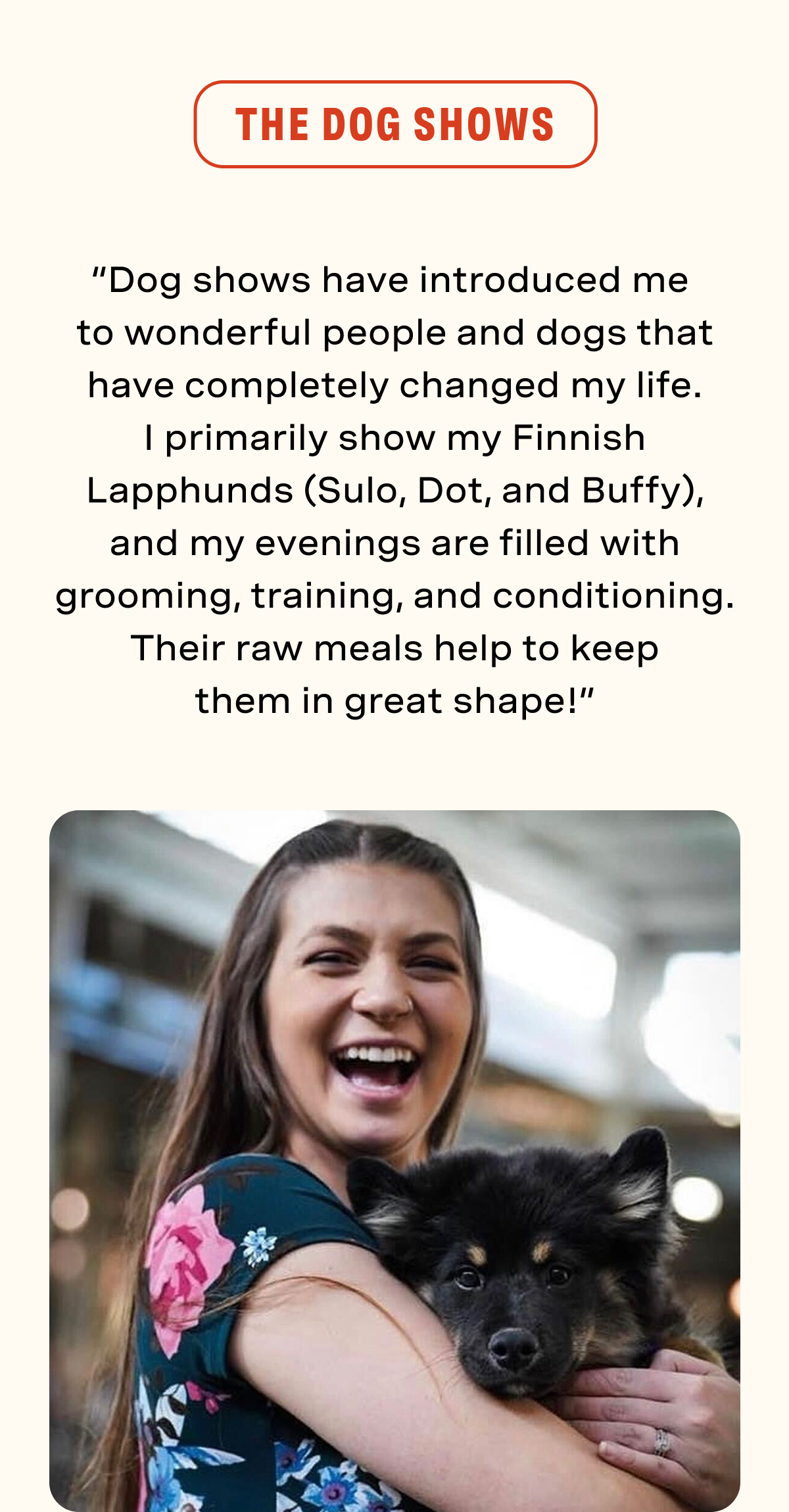 The Dog Shows: “Dog shows have introduced me to wonderful people and dogs that have completely changed my life. I primarily show my Finnish Lapphunds (Sulo, Dot,  and Buffy), and my evenings are filled with grooming, training, and conditioning.  Their raw meals help to keep them in  great shape!”