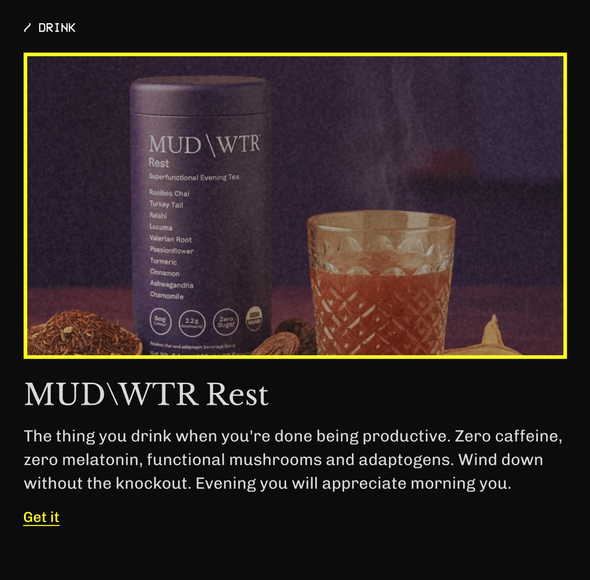 /Drink MUDWTR Rest The thing you drink when you're done being productive. Zero caffeine, zero melatonin, functional mushrooms and adaptogens. Wind down without the knockout. Evening you will appreciate morning you. | Get It 