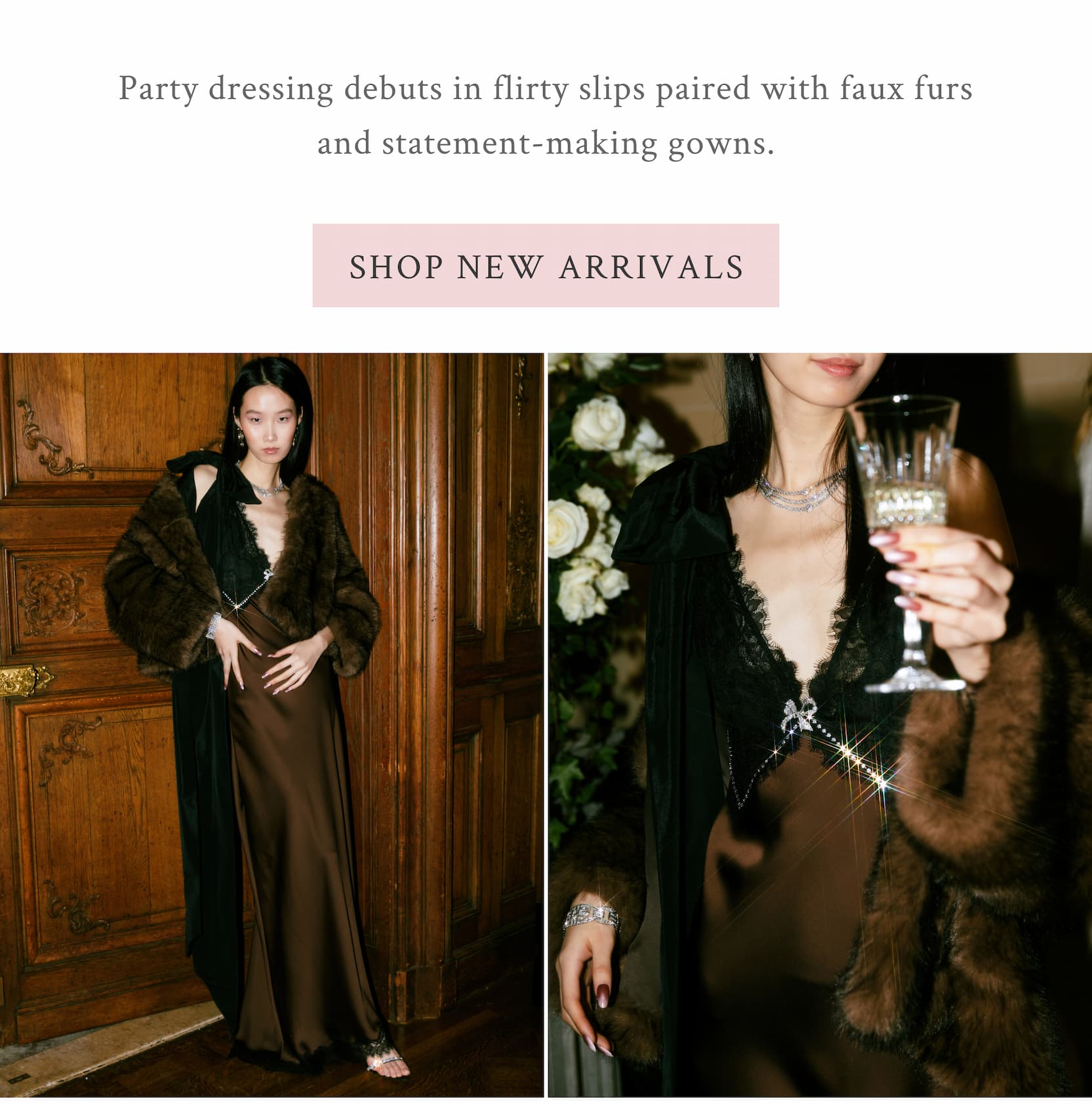 Party dressing debuts in flirty slips paired with faux furs and statement-making gowns.  <SHOP NEW ARRIVALS>