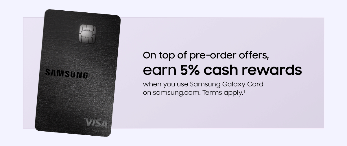 On top of pre-order offers, earn 5% cash rewards when you use Samsung Galaxy Card on samsung.com. Terms apply.&sup1;