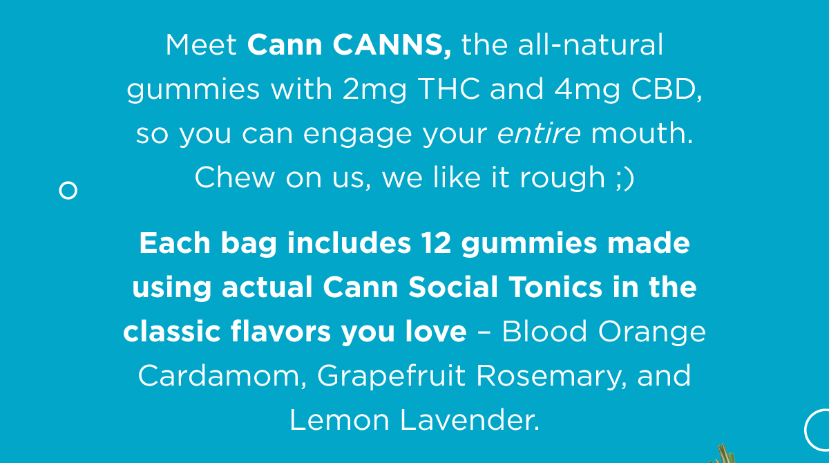 Meet Cann Canns, the all-natural gummies with 2mg THC and 4mg CBD, so you can engage your entire mouth. Chew on us, we like it rough ;)  Each bag includes 12 gummies made using actual Cann Social Tonics in the classic flavors you love - Blood Orange Cardamom, Grapefruit Rosemary, and Lemon Lavender.