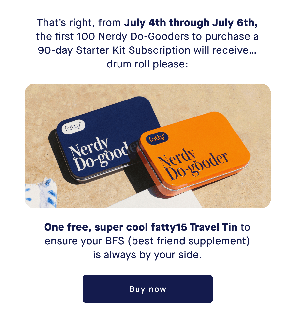 That’s right, from July 4th through July 6th, the first 100 Nerdy Do-Gooders to purchase a 90-day Starter Kit Subscription will receive… drum roll please: One free, super cool fatty15 Travel Tin to ensure your BFS (best friend supplement) is always by your side. | Buy now 