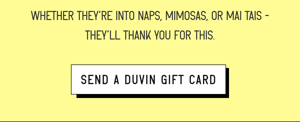 Whether they’re into naps, mimosas, or mai tais - they’ll thank you for this. [ SEND A DUVIN GIFT CARD ]