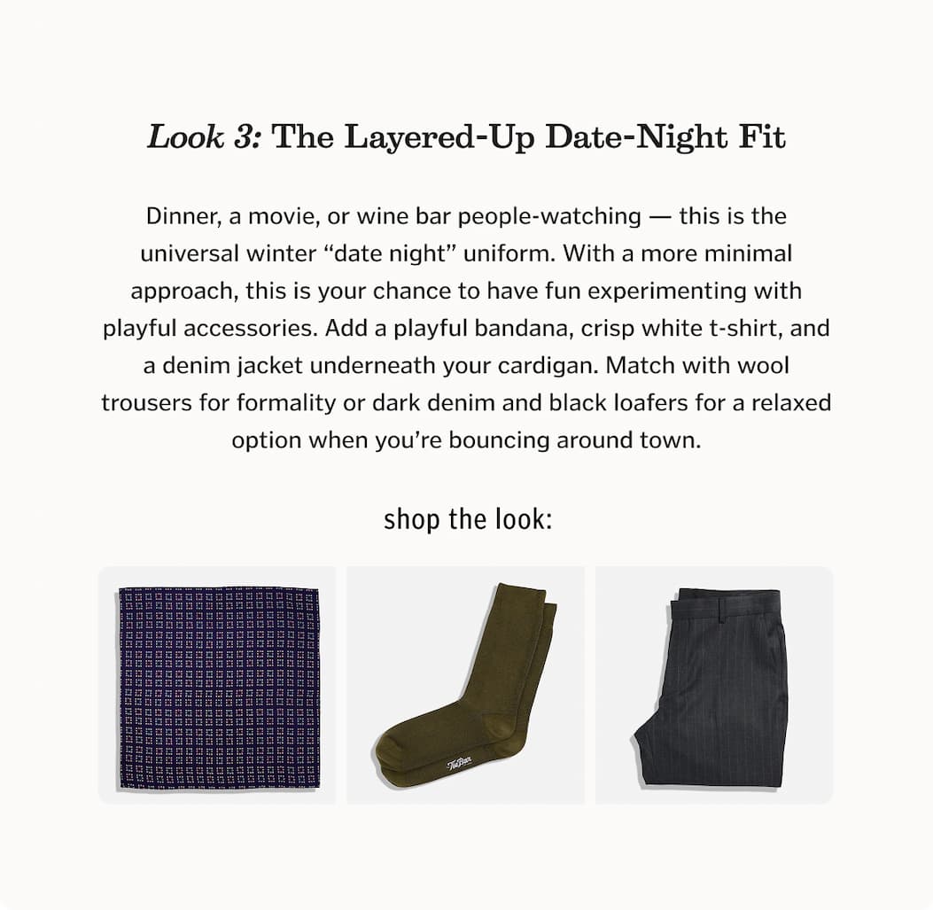 Look 3: The Layered-Up Date-Night Fit Dinner, a movie, or wine bar people-watching — this is the universal winter “date night” uniform. With a more minimal approach, this is your chance to have fun experimenting with playful accessories. Add a playful bandana, crisp white t-shirt, and a denim jacket underneath your cardigan. Match with wool trousers for formality or dark denim and black loafers for a relaxed option when you’re bouncing around town.