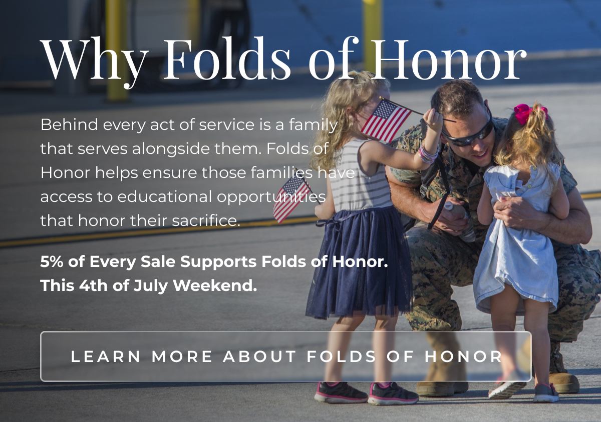 Why Folds of Honor Behind every act of service is a family that serves alongside them. Folds of Honor helps ensure those families have access to educational opportunities that honor their sacrifice. 5% of Every Sale Supports Folds of Honor. This 4th of July Weekend. LEARN MORE ABOUT Folds of Honor