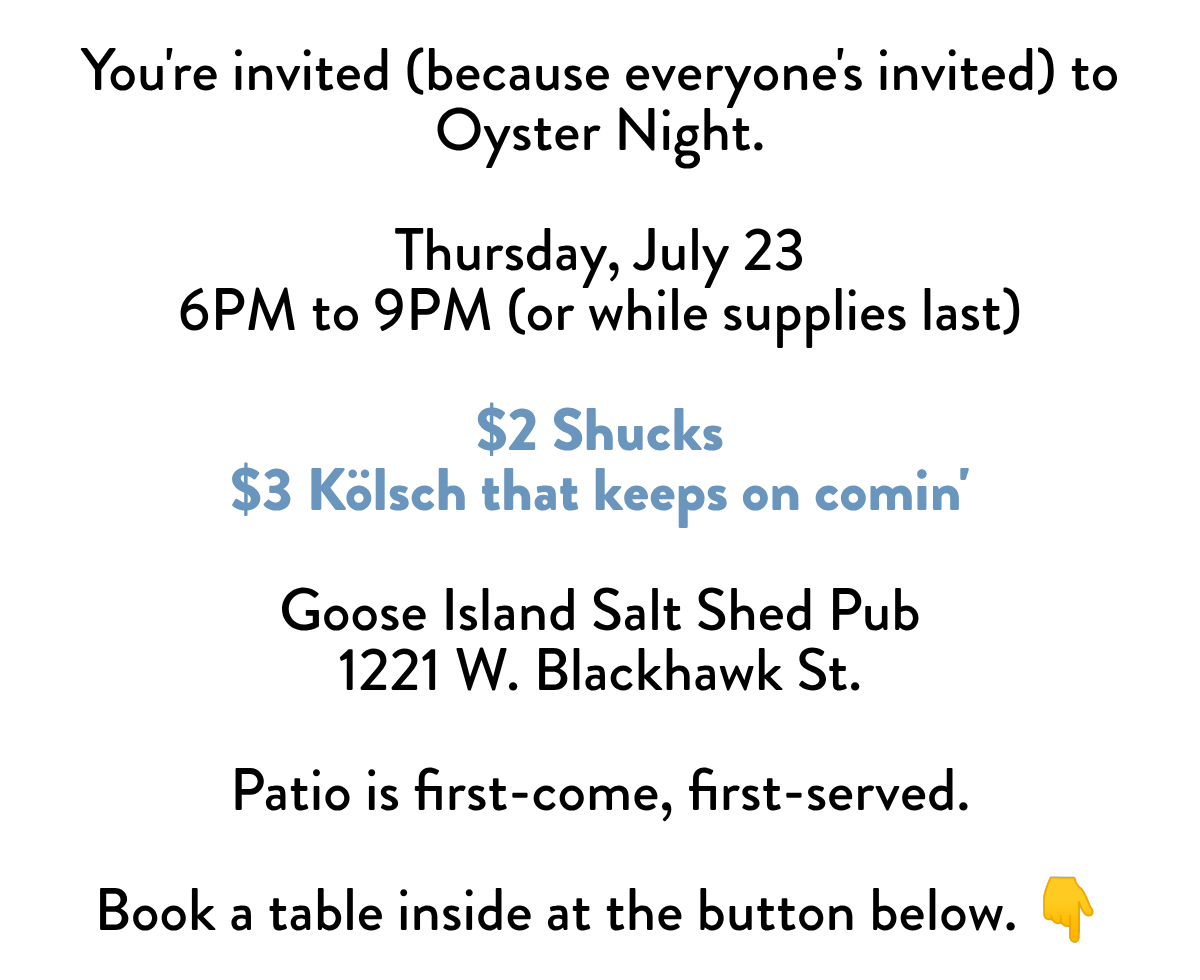 You're invited (because everyone's invited) to Oyster Night. Thursday, July 236PM to 9PM (or while supplies last) $2 Shucks$3 Kölsch that keeps on comin' Goose Island Salt Shed Pub1221 W. Blackhawk St. Patio is first-come, first-served. Book a table inside at the button below. 👇