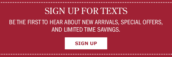 Sign Up For Texts! Be the First to Hear About New Arrivals, Special Offers, and Limited Time Savings. Sign Up