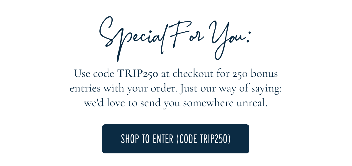 Use code TRIP250 at checkout for 250 bonus entries with your order. Just our way of saying: we'd love to send you somewhere unreal.