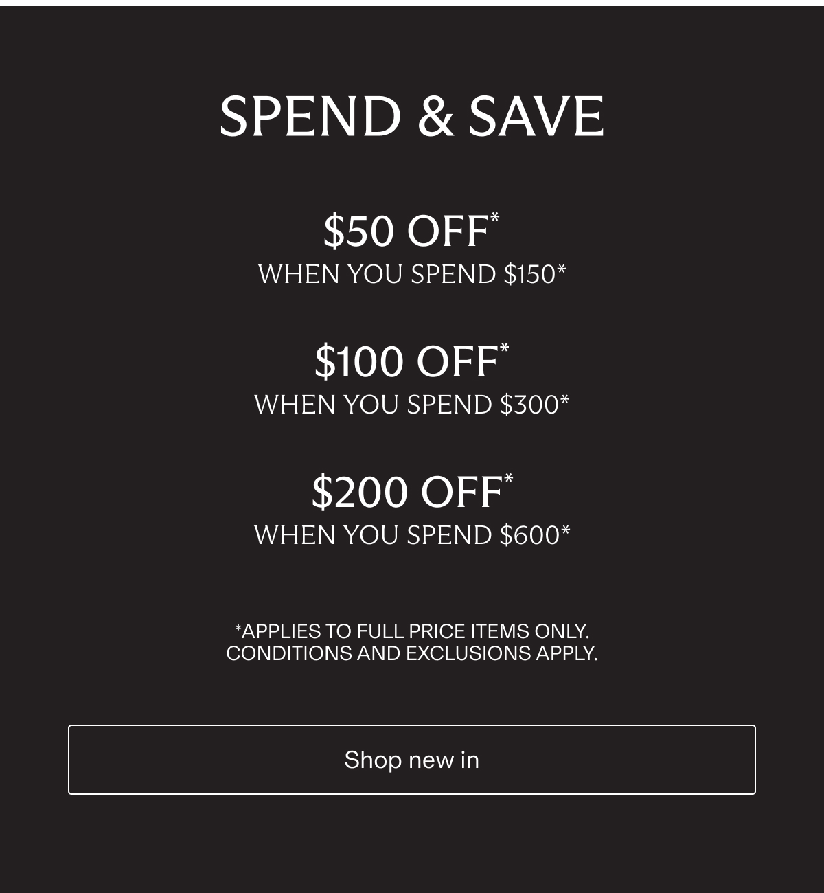 SPEND & SAVE | $50 OFF * when you spend $150* | $100 OFF* when you spend $300* | $200 OFF* when you spend $600* | *Applies to full price items only. Conditions and Exclusions apply. | Shop new in