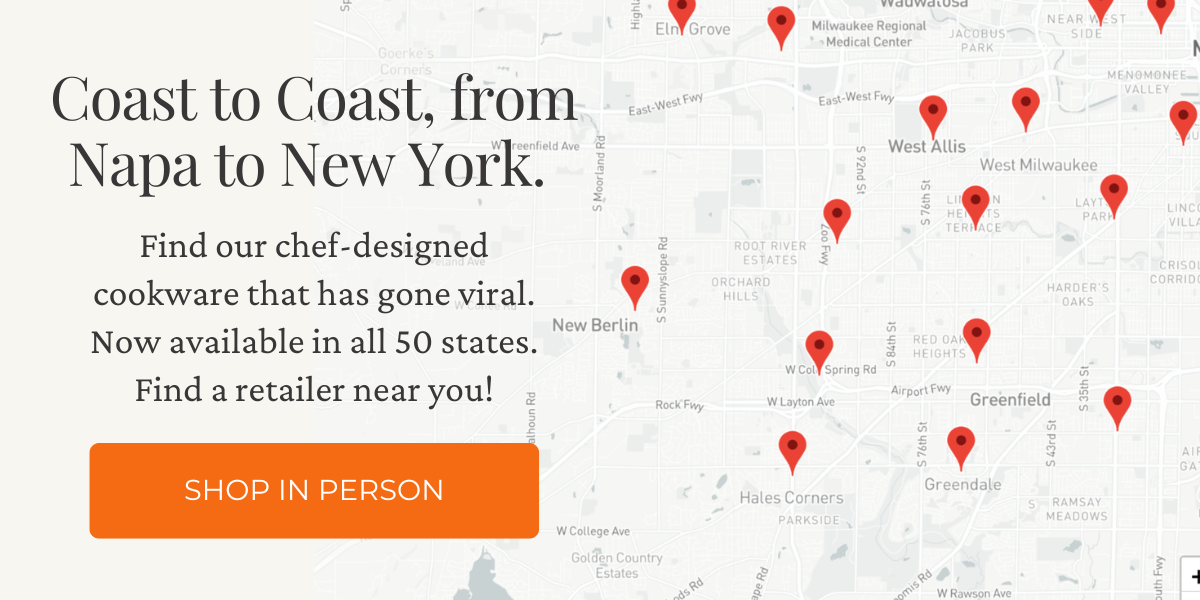 Coast to Coast, from Napa to New York. Find our chef-designed cookware that has gone viral. Now available in all 50 states. Find a retailer near you! Click here to find a store near you.