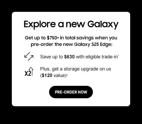 Explore a new Galaxy - Get up to $750+ in total savings when you pre-order the new Galaxy S25 Edge: - Save up to $630 with eligible trade-in.* - Plus, get a storage upgrade on us ($120 value).&mu; - PRE-ORDER NOW