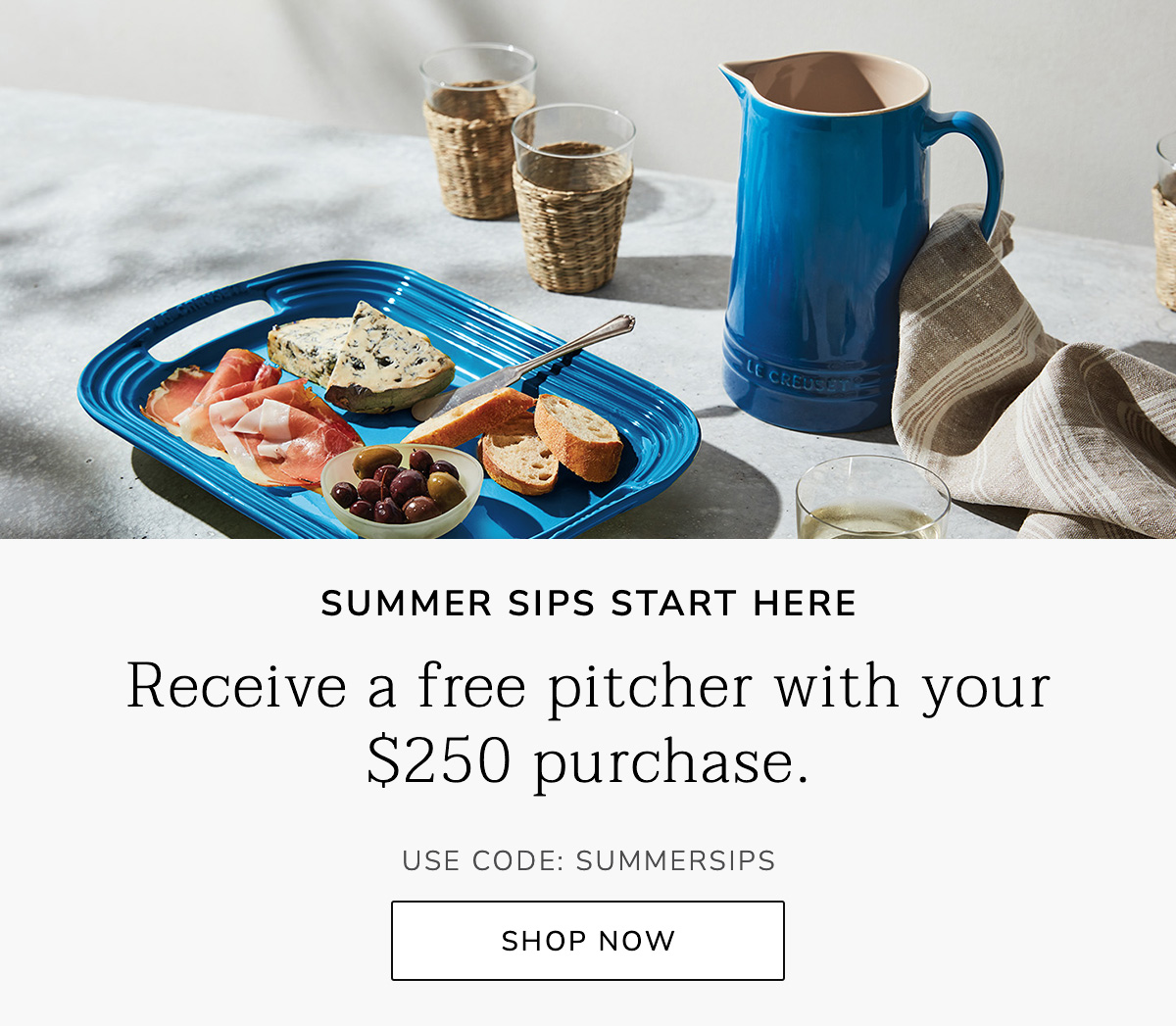SUMMER SIPS START HERE: Receive a free pitcher with your $250 purchase. USE CODE: SUMMERSIPS - SHOP NOW