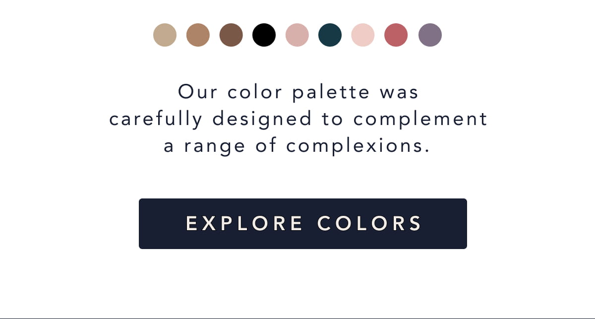 Our palette was designed to blend in under white and sheer tops, across a range of complexions.  Explore Colors