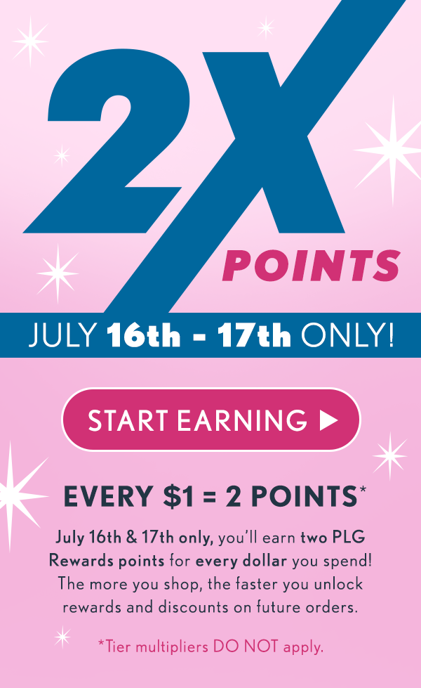 2X POINTS! July 16th - 17th ONLY! Start earning! Every $1 = 2 Points. July 16th & 17th only, you'll earn two PLG Rewards points for every dollar you spend! The more you shop the faster you unlock rewards and discounts on future orders. *Tier multipliers DO NOT apply.