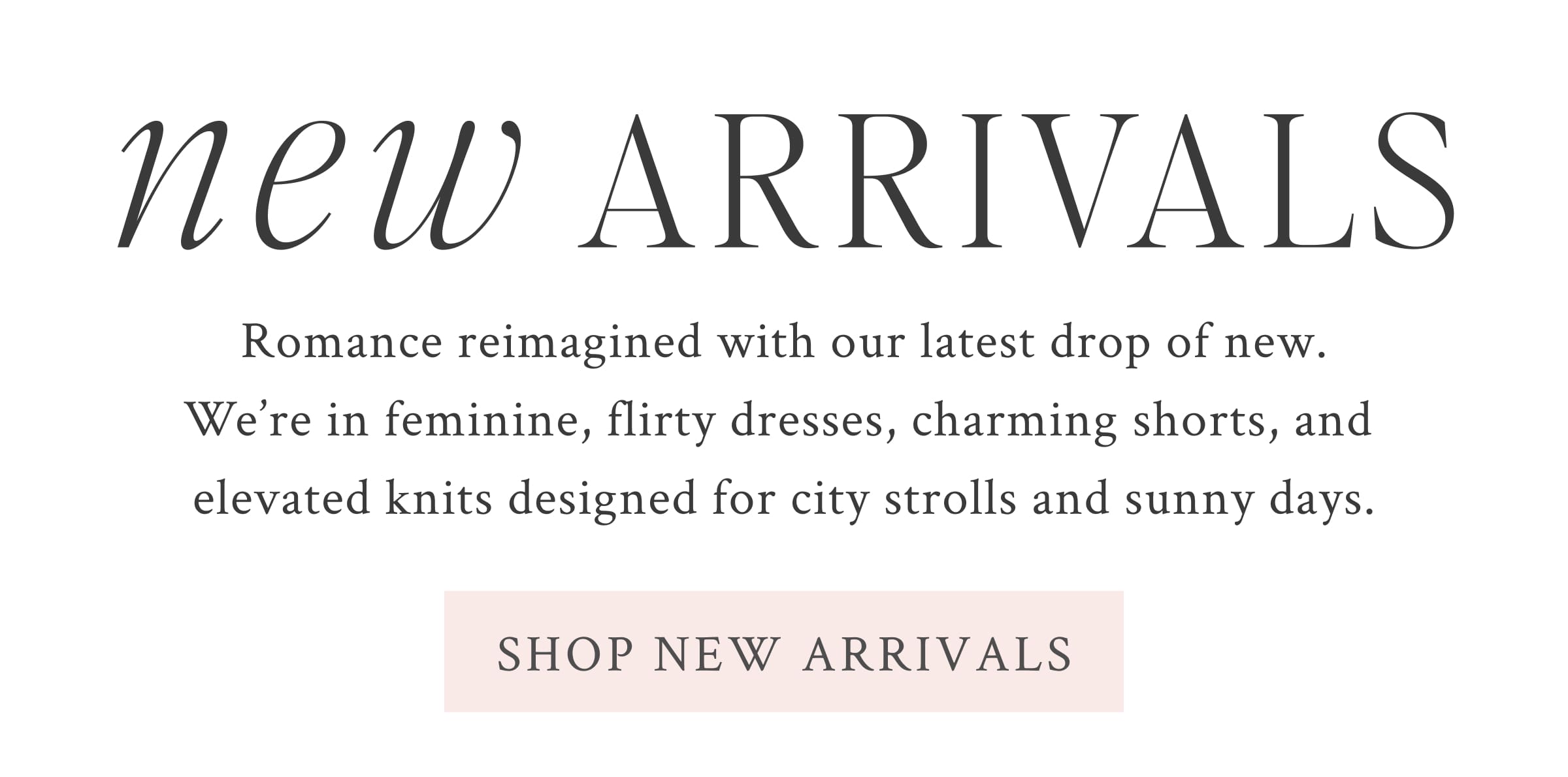 NEW ARRIVALS Romance reimagined with our latest drop of new. We’re in feminine flirty dresses, charming shorts, and elevated knits designed for city strolls and sunny days.  <SHOP NEW ARRIVALS>