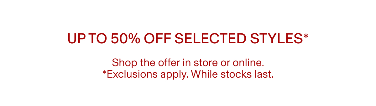 Up to 50% off selected styles* | Shop the offer in store or online. *Exclusions apply. While stocks last.