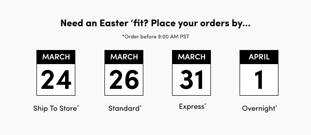 Need an Easter 'fit? Place your orders by... | *Order before 9:00 AM PST | March 24 | Ship To Store* | March 26 | Standard* | March 31 | Express* | April 1 | Overnight*