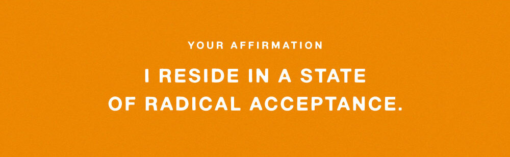 YOUR AFFIRMATION: I RESIDE IN A STATE OF RADICAL ACCEPTANCE