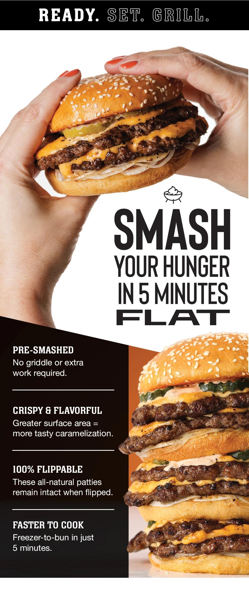 Ready.Set.Grill. SMASH YOUR HUNGER IN 5 MINUTES FLAT | PRE-SMASHED - No griddle or extra work required. | CRISPY & FLAVORFUL - Greater surface area = more tasty caramelization. | 100% FLIPPABLE - These all-natural patties remain intact when flipped. | FASTER TO COOK - Freezer-to-bun in just 5 minutes.