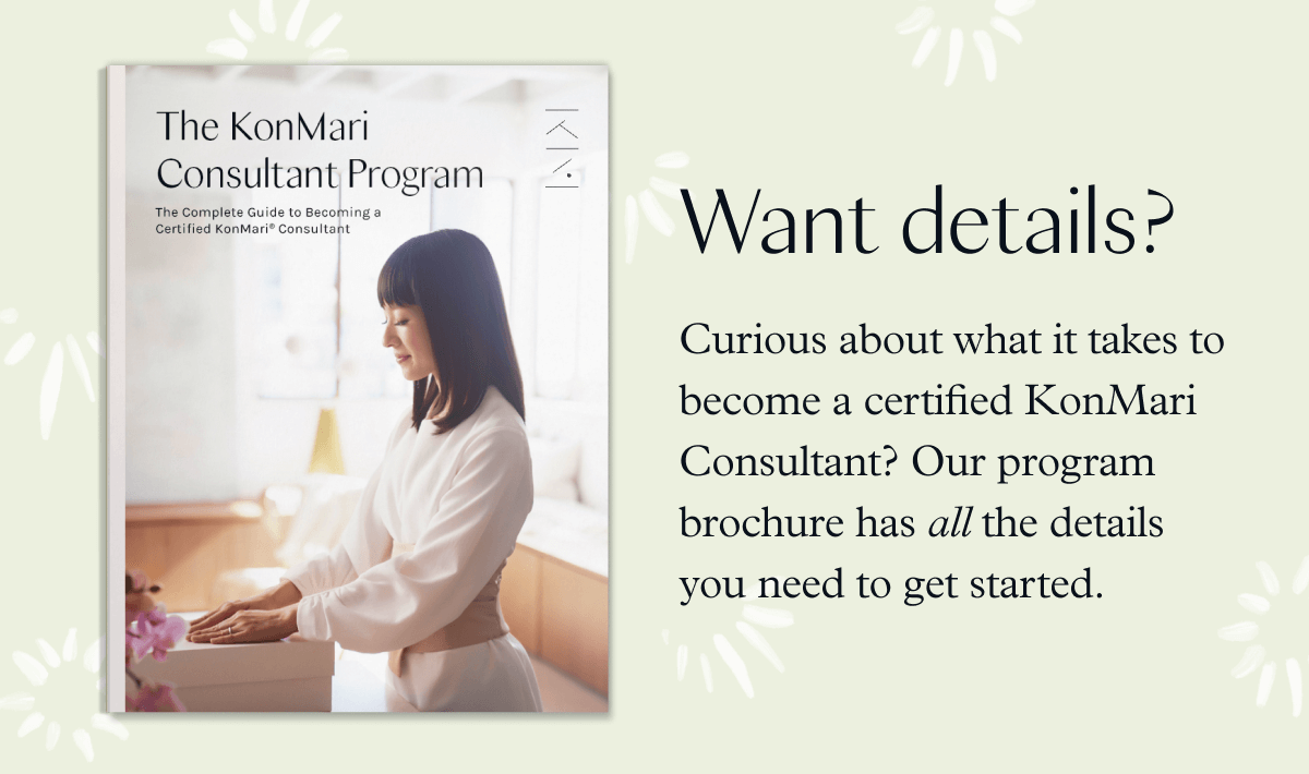 Want details? Curious about what it takes to become a Certified KonMari Consultant? Our program brochure has all the details you need to get started.