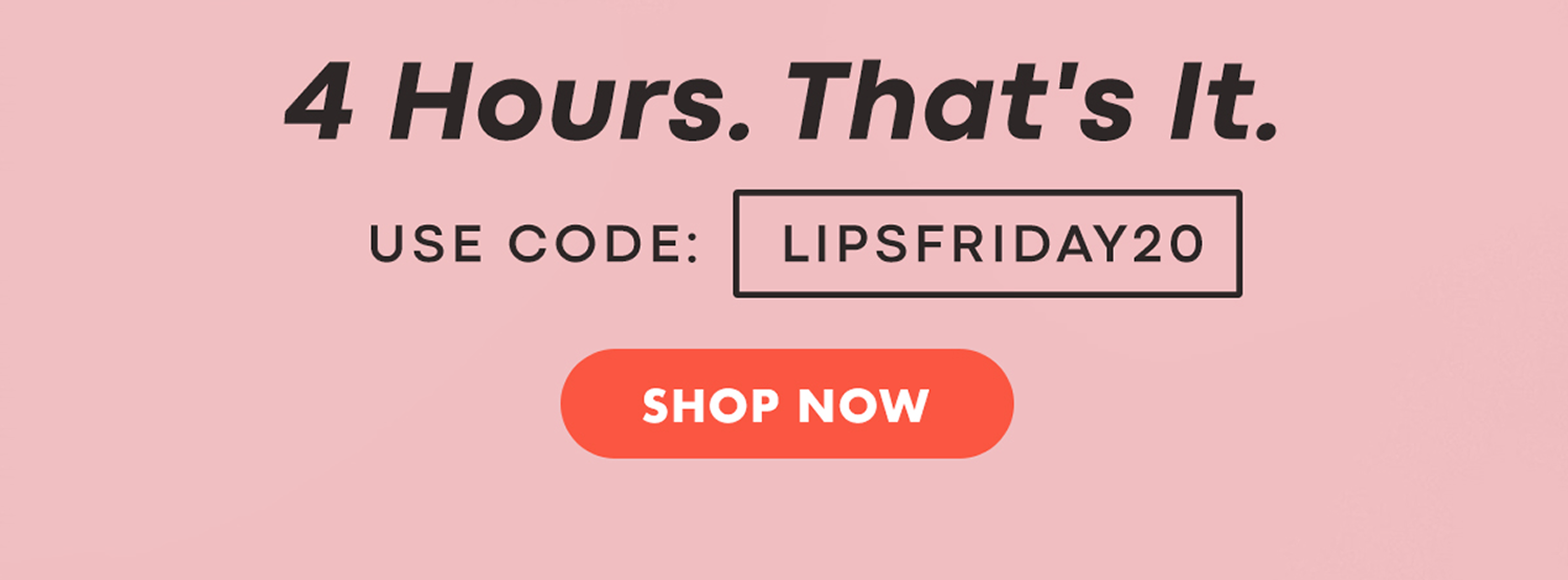 4 hours. That's it. Use code: LIPSFRIDAY20