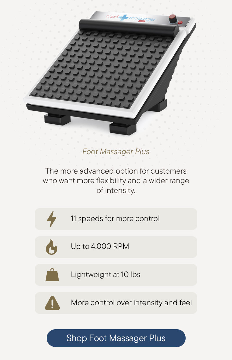 Foot Massager Plus - The more advanced option for customers who want more flexibility and a wider range of intensity.  - 11 speeds for more control. - Up to 4,000 RPM  - Lightweight at 10 lbs  - More control over intensity and feel    Shop Foot Massager Plus