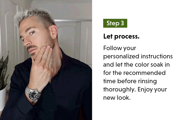 Let process. Follow your personalized instructions and let the color soak in for the recommended time before rinsing thoroughly. Enjoy your new look. 