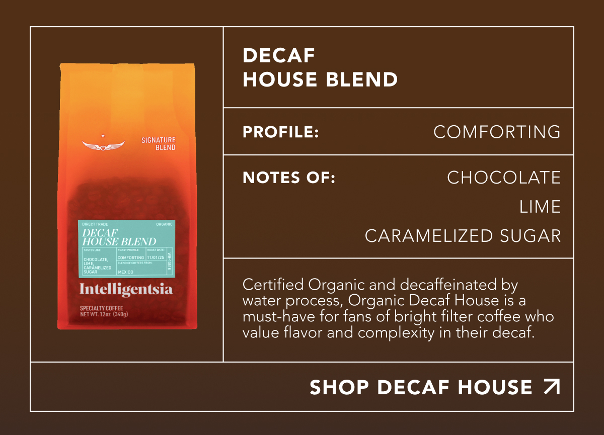 Decaf House Blend. Profile: Comforting. Notes of: Chocolate, Lime, Caramelized Sugar. Certified Organic and decaffeinated by water process, Organic Decaf House is a must-have for fans of bright filter coffee who value flavor and complexity in their decaf. | SHOP DECAF HOUSE