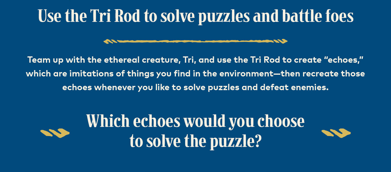 Use the Tri Rod to solve puzzles and battle foes. Team up with the ethereal creature, Tri, and use the Tri Rod to create “echoes,” which are imitations of things you find in the environment—then recreate those echoes whenever you like to solve puzzles and defeat enemies. Which echoes would you choose to solve the puzzle?