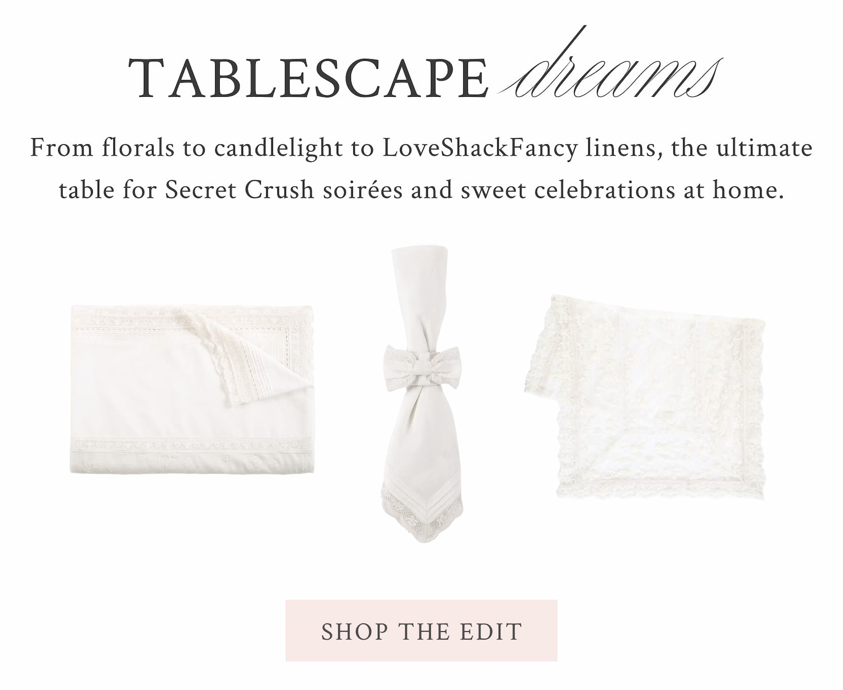 Tablescape Dreams From florals to candlelight to LoveShackFancy linens, the ultimate table for Secret Crush soirées and sweet celebrations at home.  <SHOP THE EDIT>