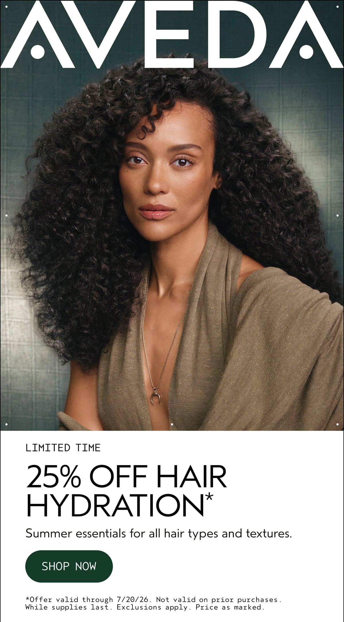 AVEDA | LIMITED TIME | 25% OFF HAIR HYDRATION* | Summer essentials for all hair types and textures. | SHOP NOW | *Offer valid through 7/20/26. Not valid on prior purchases. While supplies last. Exclusions apply. Price as marked.