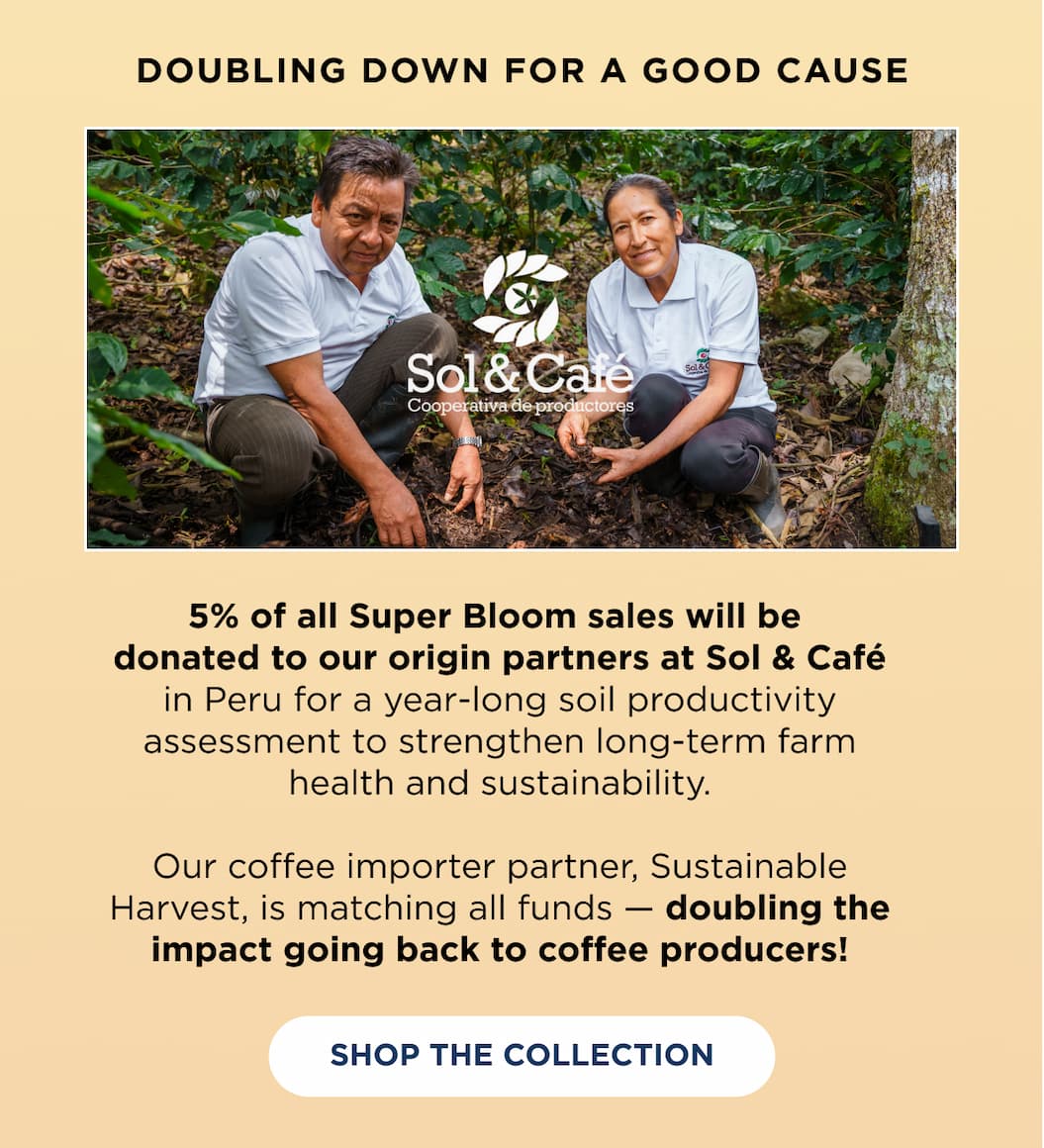 Doubling down for a good cause | 5% of all Super Bloom sales will be donated to our origin partners at Sol y Café in Peru for a year-long soil productivity assessment to strengthen long-term farm health and sustainability. Our coffee importer partner, Sustainable Harvest, is matching all funds — doubling the impact going back to our origin partners!