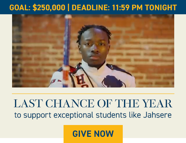 GOAL: $250,000 | DEADLINE: 11:59 PM TONIGHT LAST CHANCE OF THE YEAR to support exceptional students like Jahsere [GIVE NOW] [Jahsere gif] “Back home, I know my brothers and sister and all of my cousins are looking up to me. I love telling them college stories to give them motivation for their own success.” —Jahsere Rush