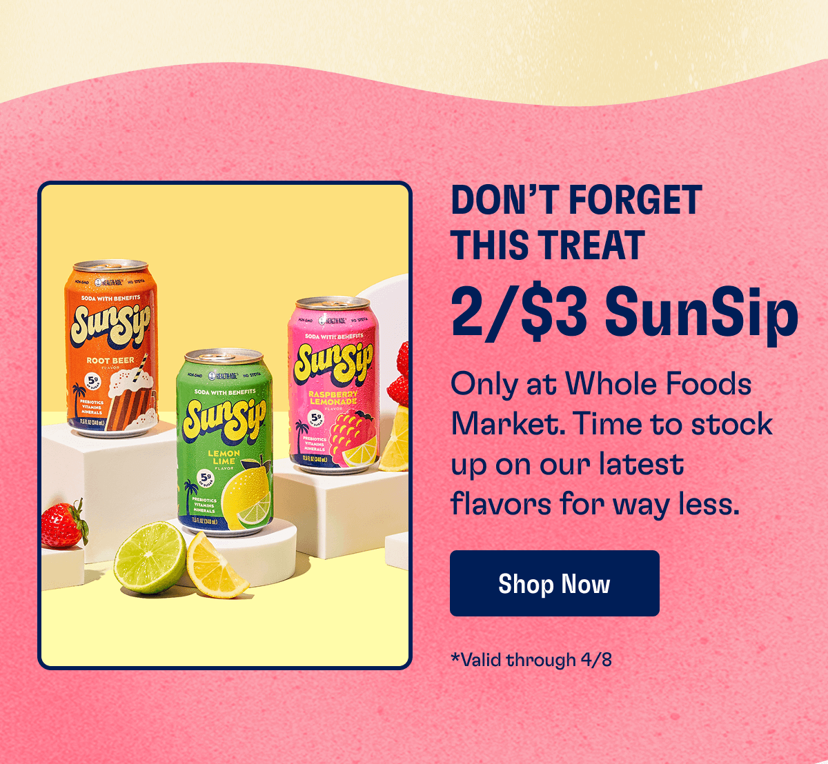 Don’t Forget This Treat - 2/$3 SunSip: Only at Whole Foods Market. Time to stock up on our latest flavors for way less. | Shop Now - *Valid through 4/8