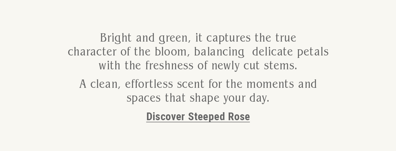 Bright and green, it captures the true character of the bloom, balancing delicate petals with the freshness of newly cut stems.  A clean, effortless scent for the moments and spaces that shape your day.
