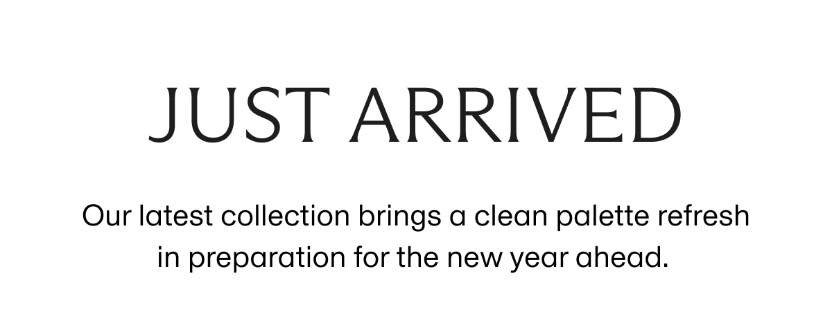 JUST ARRIVED | Our latest collection brings a clean palette refresh in preparation for the new year ahead.