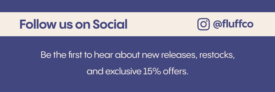 Be the first to hear about new releases, restocks, and exclusive 15% offers. Follow us on social. @fluffco