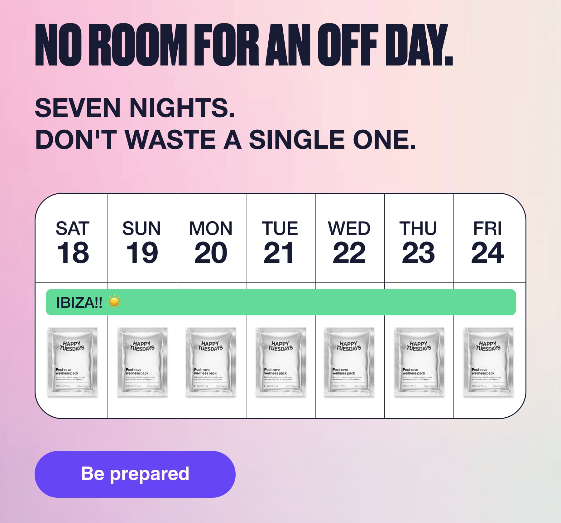 NO ROOM FOR AN OFF DAY. SEVEN NIGHTS. DON'T WASTE A SINGLE ONE. SAT SUN MON TUE WED THU FRI 18 19 20 21 22 23 24 IBIZA!! HAPPY TUESDAYS Post-rava wellness pack HAPPY TUESDAYS Post-rave wellness pack HAPP' UESDAYS HAPPI UESDAY: HAPPY UESDAYS Post-rave wellness pack Post-rave wellness pack Post-rave wellness pack HAPPY UESDAY: Post-rave wellness pack Be prepared HAPPY TUESDAYS Post-rave wellness pack