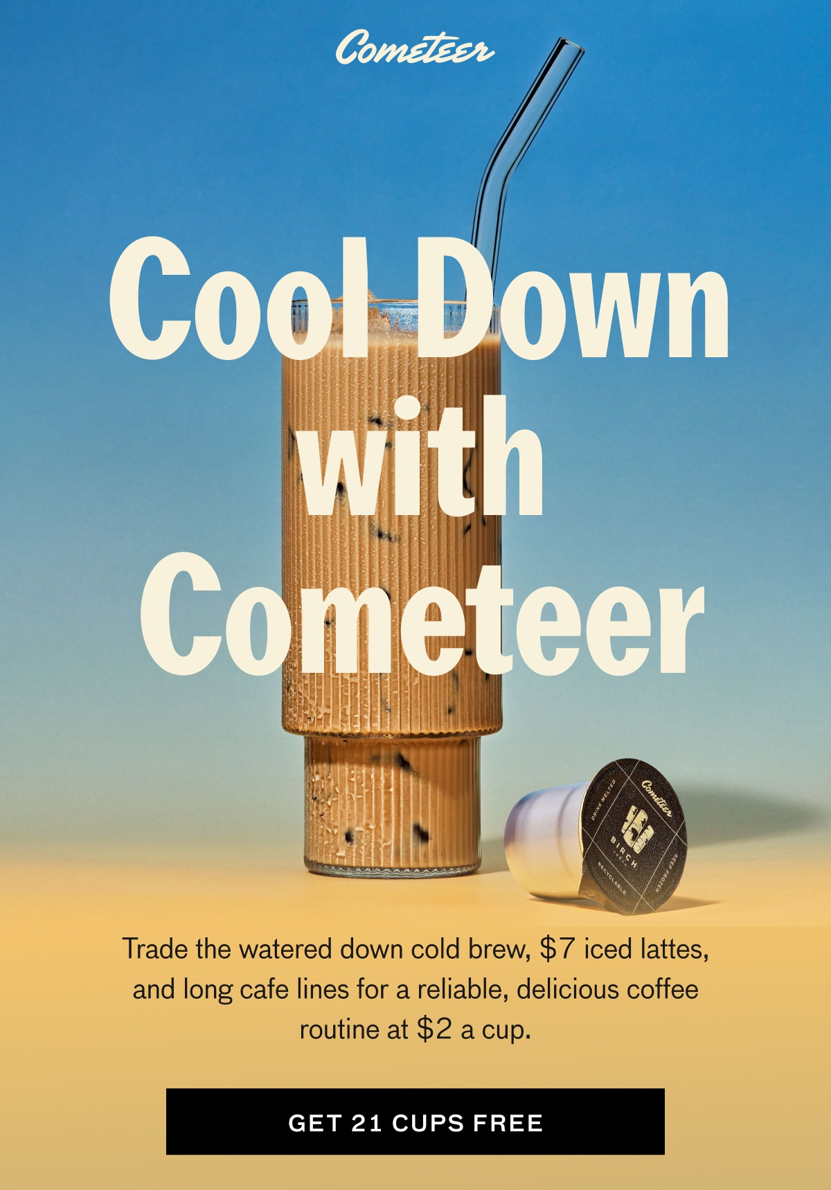Cool Down with Cometeer. Trade the watered down cold brew, $7 iced lattes, and long cafe lines for a reliable, delicious coffee routine. CTA: GET 21 CUPS FREE