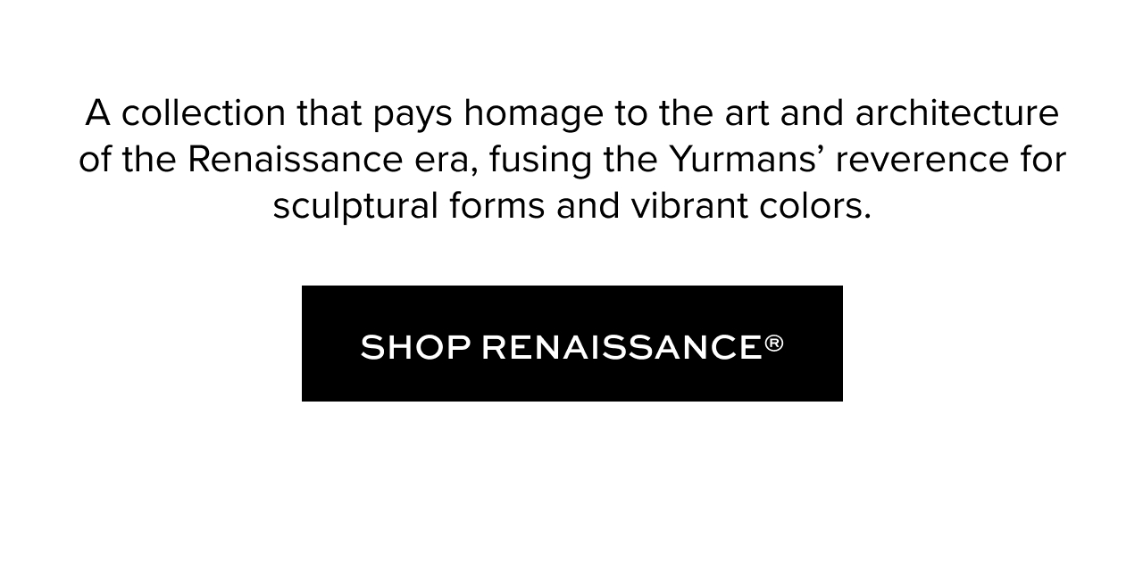 A collection that pays homage to the art and architecture of the Renaissance era, fusing the&nbsp;Yurmans’ reverence for sculptural forms and vibrant colors.. Shop Renaissance.