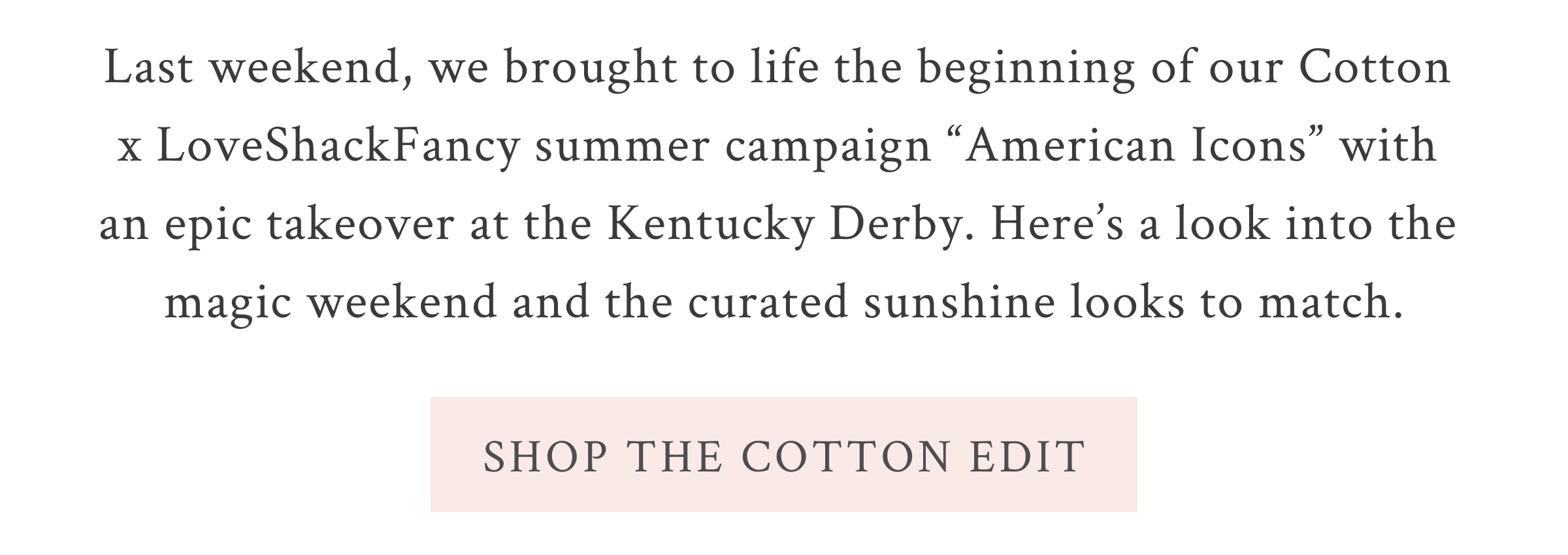 Last weekend, we brought to life the beginning of our Cotton x LoveShackFancy summer campaign “American Icons” with an epic takeover at the Kentucky Derby. Here’s a look into the magic weekend and the curated sunshine looks to match.  <SHOP THE COTTON EDIT>
