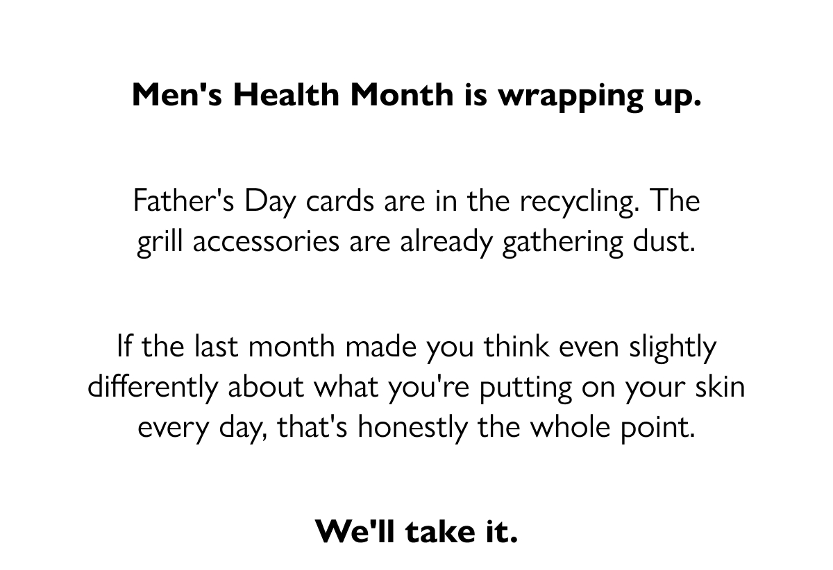 Men's Health Month is wrapping up. Father's Day cards are in the recycling. The grill accessories are already gathering dust. If the last month made you think even slightly differently about what you're putting on your skin every day, that's honestly the whole point. We'll take it.