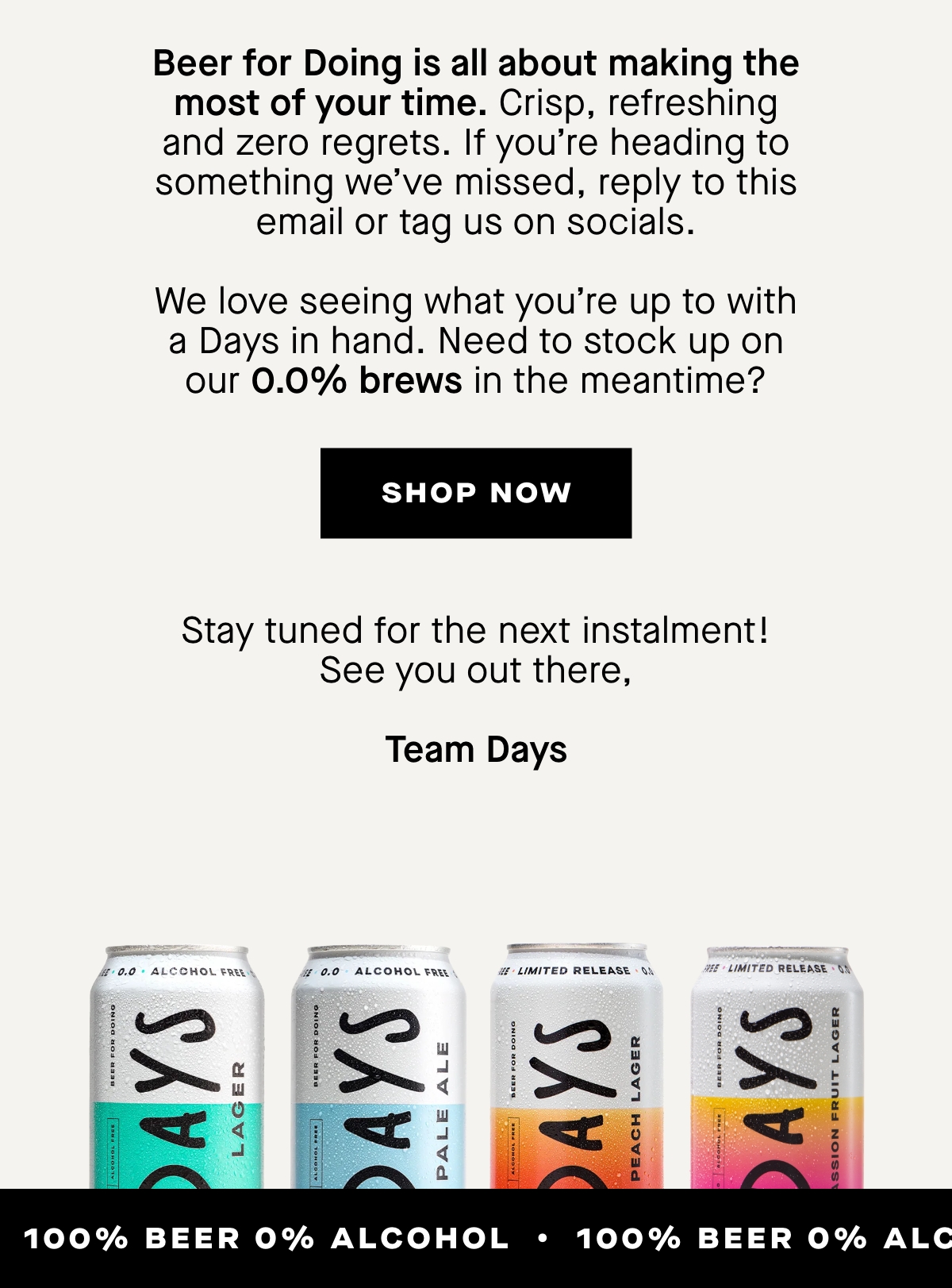 Beer for Doing is all about making the most of your time. Crisp, refreshing and zero regrets. If you’re heading to something we’ve missed, reply to this email or tag us on socials. We love seeing what you’re up to with a Days in hand.  Need to stock up on our 0.0% brews in the meantime?