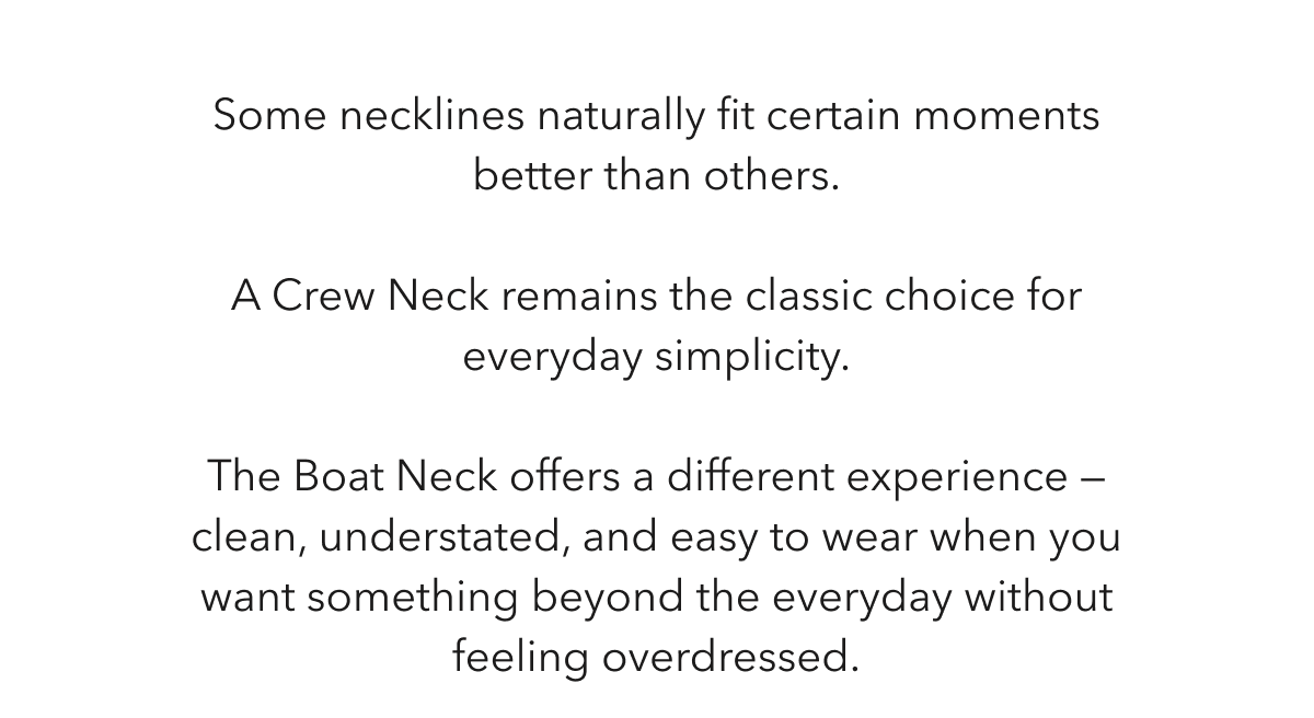 Some necklines naturally fit certain moments better than others.  A Crew Neck remains the classic choice for everyday simplicity.  The Boat Neck offers a different experience — clean, understated, and easy to wear when you want something beyond the everyday without feeling overdressed.