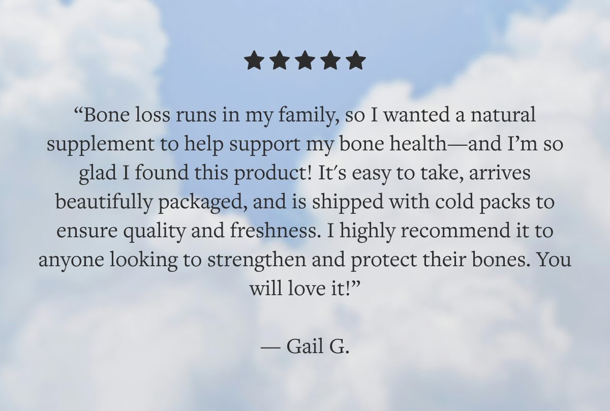 I'm so glad I found this product. I highly recommend it to anyone looking to protect their bones. You will love it!