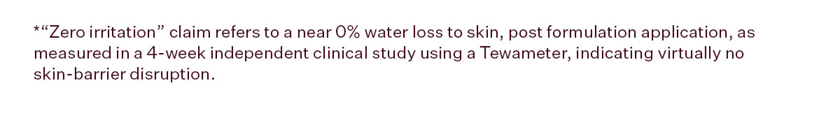 *“Zero irritation” claim refers to a near 0% water loss to skin, post formulation application, as measured in a 4-week independent clinical study using a Tewameter, indicating virtually no skin-barrier disruption.
